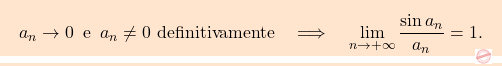 \begin{equation*} \boxcolorato{analisi}{{ 			a_n \to 0 \,\,\, \text{e} \,\,\, a_n \neq 0 \text{ definitivamente} 			\quad 			\Longrightarrow 			\quad 			\lim_{n \to + \infty} \frac{\sin a_n}{a_n}=1. 		}}\end{equation*}