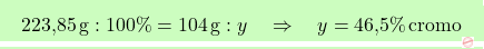 \[\boxcolorato{chimica}{\text{223,85} \, \text{g} : 100\% = 104 \, \text{g} : y \quad \Rightarrow \quad y = \text{46,5}\% \, \text{cromo} }\]