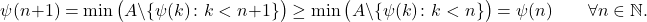 \begin{equation*} \psi(n+1) = \min \big( A \setminus \{\psi(k) \colon k < n+1\} \big) %\{\psi(k) \colon k < n+1\} \geq \min \big( A \setminus \{\psi(k) \colon k < n\} \big) = \psi(n) \qquad \forall n \in \mathbb{N}. \end{equation*}