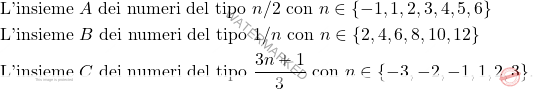 \[\begin{aligned} 				& \text{L'insieme $A$ dei numeri del tipo $n/2$ con $n \in \{-1,1,2,3,4,5,6\}$}\\ 				& \text{L'insieme $B$ dei numeri del tipo $1/n$ con $n \in \{2,4,6,8,10,12\}$}\\ 				& \text{L'insieme $C$ dei numeri del tipo $\frac{3n+1}{3}$ con $n \in \{-3,-2,-1,1,2,3\}$}.				 			\end{aligned}\]