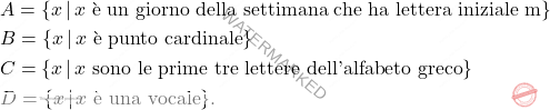 \[\begin{aligned} & A = \{x \, \vert \, \text{$x$ è un giorno della settimana che ha lettera iniziale m}\}\\ & B = \{x \, \vert \, \text{$x$ è punto cardinale}\}\\ & C = \{x \, \vert \, \text{$x$ sono le prime tre lettere dell'alfabeto greco} \}\\ & D = \{x \, \vert \, \text{$x$ è una vocale}\}. \end{aligned}\]