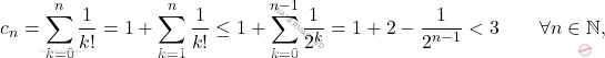 \begin{equation*} 			c_n 			= 			\sum_{k=0}^n \frac{1}{k!} 			= 			1 + \sum_{k=1}^n \frac{1}{k!} 			\leq 			1 + \sum_{k=0}^{n-1} \frac{1}{2^{k}} 			= 			1 + 2 - \frac{1}{2^{n-1}} 			< 			3 			\qquad 			\forall n \in \mathbb{N}, 		\end{equation*}