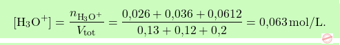 \[\boxcolorato{chimica}{[\text{H}_3\text{O}^+] = \frac{n_{\text{H}_3\text{O}^+}}{V_{\text{tot}}} = \frac{\text{0,026} + \text{0,036} + \text{0,0612}}{\text{0,13} + \text{0,12} + \text{0,2}} = \text{0,063} \, \text{mol/L}. }\]