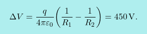 \[\boxcolorato{fisica}{\Delta V={q\over 4\pi\varepsilon_0}\bigg({1\over R_1}-{1\over R_2}\bigg)=450\,\text{V}.}\]