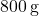 800 \, \text{g}