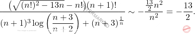 \begin{equation*} 	\frac{\big( \sqrt{(n!)^2 - 13n} - n! \big) (n+1)!}{(n+1)^3  \log \left (\dfrac{n+3}{n+2} \right ) + (n+3)^{\frac{1}{n}}} 	\sim 	- \frac{\frac{13}{2}n^2}{n^2} 	= 	-\frac{13}{2}. \end{equation*}