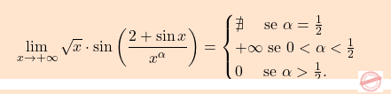 \[\boxcolorato{analisi}{\lim_{x \to +\infty} \sqrt{x} \cdot \sin \left( \frac{2 + \sin x}{x^\alpha} \right) =\begin{cases}     \nexists\quad \text{ se } \alpha = \frac{1}{2}  \\    +\infty \text{ se } 0<\alpha < \frac{1}{2} \\    0 \quad\text{ se }  \alpha > \frac{1}{2} . \end{cases}}\]