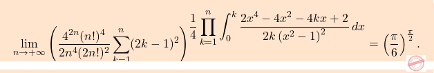 \begin{equation*} \boxcolorato{analisi}{\lim_{n\to+\infty}  \left(\dfrac{4^{2n}(n!)^4}{2n^4 (2n!)^2} 					\sum_{k=1}^n (2k-1)^2 \right)^{\displaystyle\frac{1}{4}\prod_{k=1}^{n}\int_{0}^{k}\frac{2x^4-4x^2-4kx+2}{2k\left(x^2-1\right)^2}\,dx}=\left(\dfrac{\pi}{6}\right)^{\frac{\pi}{2}}. } \end{equation*}