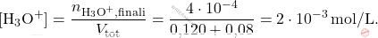 \[ [\text{H}_3\text{O}^+] = \frac{n_{\text{H}_3\text{O}^+, \text{finali}}}{V_{\text{tot}}} = \frac{4 \cdot 10^{-4}}{\text{0,120} + \text{0,08}} = 2 \cdot 10^{-3} \, \text{mol/L}. \]