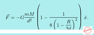 \[\boxcolorato{fisica}{\vec{F}= -G\dfrac{mM}{d^2} \left(1-\dfrac{1}{8\left(1-\dfrac{R}{2d}\right)^2}\right)\,\hat{x}.}\]