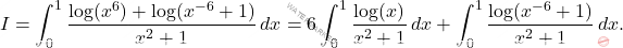 \begin{equation*} 	I=\int_0^1 \dfrac{\log(x^6)+\log(x^{-6}+1)}{x^2+1}\,dx =6\int_0^1 \dfrac{\log(x)}{x^2+1}\,dx+ \int_0^1  \dfrac{\log(x^{-6}+1)}{x^2+1}\,dx. \end{equation*}