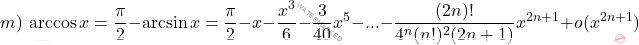 \begin{equation*}     m)\, \arccos x = \frac{\pi}{2} - \arcsin x= \frac{\pi} {2} - x-\frac{x^3}{6}-\frac{3}{40}x^5-...-\frac{(2n)!}{4^n(n!)^2(2n+1)}x^{2n+1}+ o(x^{2n+1})   \end{equation*}