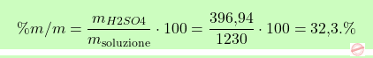 \[\boxcolorato{chimica}{ \% m/m = \frac{m_{\ce{H2SO4}}}{m_{\text{soluzione}}} \cdot 100 = \frac{\text{396,94}}{1230} \cdot 100 = \text{32,3}. \%}\]