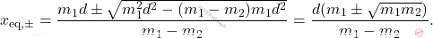 \begin{equation*} 	x_{\text{eq},\pm}=\dfrac{m_1d\pm \sqrt{m_1^2d^2-(m_1-m_2)m_1d^2}}{m_1-m_2}=\dfrac{d(m_1\pm\sqrt{m_1m_2})}{m_1-m_2}. \end{equation*}