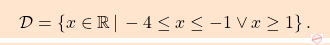 \[\boxcolorato{analisi}{ \mathcal{D} = \left\{ x \in \mathbb{R} \, \vert \, -4\leq x\leq-1 \lor x\ge1 \right\}.}\]
