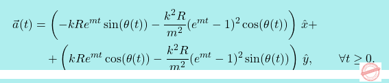 \[\boxcolorato{fisica}{ \begin{split} \vec{a}(t) & =  \left(-kRe^{mt}\sin(\theta(t))-\dfrac{k^2R}{m^2}(e^{mt}-1)^2\cos(\theta(t))\right)\,\hat{x} + \\ & \quad + \left(kRe^{mt}\cos(\theta(t))-\dfrac{k^2R}{m^2}(e^{mt}-1)^2\sin(\theta(t))\right)\,\hat{y}, \qquad \forall t \geq 0. \end{split} }\]