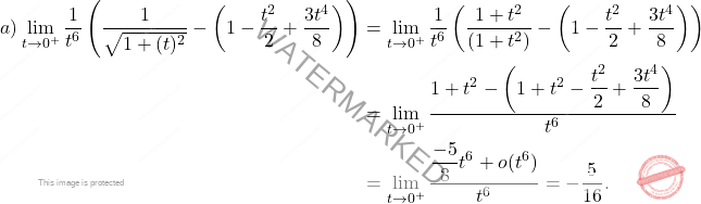 \[ \begin{aligned} a) \lim_{t \to 0^+} \dfrac{1}{t^6} \left( \dfrac{1}{\sqrt{1+(t)^2}} - \left( 1 - \dfrac{t^2}{2} + \dfrac{3t^4}{8} \right) \right) &= \lim_{t \to 0^+} \dfrac{1}{t^6} \left( \dfrac{1+t^2}{(1+t^2)} - \left( 1 - \dfrac{t^2}{2} + \dfrac{3t^4}{8} \right) \right) \\ &= \lim_{t \to 0^+} \dfrac{1 + t^2 - \left( 1 + t^2 - \dfrac{t^2}{2} + \dfrac{3t^4}{8} \right)}{t^6} \\ &= \lim_{t \to 0^+} \dfrac{\dfrac{-5}{8} t^6 + o(t^6)}{t^6} = -\dfrac{5}{16}. \end{aligned} \]