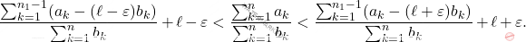 \begin{equation*} 		\frac{\sum_{k=1}^{n_1-1}(a_k-(\ell-\varepsilon)b_k)}{\sum_{k=1}^{n}b_k}+\ell-\varepsilon<\frac{\sum_{k=1}^{n}a_k}{\sum_{k=1}^{n}b_k}<\frac{\sum_{k=1}^{n_1-1}(a_k-(\ell+\varepsilon)b_k)}{\sum_{k=1}^{n}b_k}+\ell+\varepsilon. 	\end{equation*}