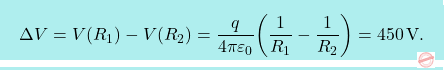 \[\boxcolorato{fisica}{\Delta V=V(R_1)-V(R_2)={q\over 4\pi\varepsilon_0}\bigg({1\over R_1}-{1\over R_2}\bigg)=450\,\text{V}.}\]
