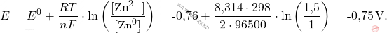 \[ E = E^0 + \frac{RT}{nF} \cdot \ln \left( \frac{[\text{Zn}^{2+}]}{[\text{Zn}^0]} \right) =\text{-0,76} + \frac{\text{8,314} \cdot 298}{2 \cdot 96500} \cdot \ln \left( \frac{\text{1,5}}{1} \right) = \text{-0,75} \, \text{V}. \]