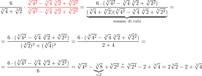 \[\begin{aligned} 	 & \dfrac{6}{\sqrt[3]{4} + \sqrt[3]{2}}  \cdot {\color{red}{ \dfrac{\sqrt[3]{4^2} - \sqrt[3]{4} \; \sqrt[3]{2}  + \sqrt[3]{2^2}}{\sqrt[3]{4^2} - \sqrt[3]{4} \; \sqrt[3]{2}  + \sqrt[3]{2^2}}}} = \dfrac{6 \cdot (\sqrt[3]{4^2} - \sqrt[3]{4} \; \sqrt[3]{2}  + \sqrt[3]{2^2})}{\underbrace{(\sqrt[3]{4} + \sqrt[3]{2})(\sqrt[3]{4^2} - \sqrt[3]{4} \; \sqrt[3]{2}  + \sqrt[3]{2^2})}_{\text{somma di cubi}} } = \\\\ & = \dfrac{6 \cdot (\sqrt[3]{4^2} - \sqrt[3]{4} \; \sqrt[3]{2}  + \sqrt[3]{2^2})}{(\sqrt[3]{2})^3 + (\sqrt[3]{4})^3} = \dfrac{6 \cdot (\sqrt[3]{4^2} - \sqrt[3]{4} \; \sqrt[3]{2}  + \sqrt[3]{2^2})}{2+4} =\\\\ & =  \dfrac{6 \cdot (\sqrt[3]{4^2} - \sqrt[3]{4} \; \sqrt[3]{2}  + \sqrt[3]{2^2})}{6} =  \sqrt[3]{4^2} - \underbrace{\sqrt[3]{8}}_{=2} + \sqrt[3]{2^2} \overset{*}{=} \sqrt[3]{2^4} - 2 + \sqrt[3]{4} = 2 \sqrt[3]{2} - 2 + \sqrt[3]{4} \end{aligned}\]