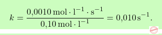 \[\boxcolorato{chimica}{ k = \frac{\text{0,0010} \, \text{mol} \cdot \text{l}^{-1} \cdot \text{s}^{-1}}{\text{0,10} \, \text{mol} \cdot \text{l}^{-1}} = \text{0,010} \, \text{s}^{-1}.}\]