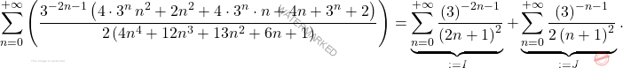 \[\sum_{n=0}^{+\infty}\left(\dfrac{3^{-2n-1}\left(4\cdot3^n\,n^2+2n^2+4\cdot3^n\cdot n+4n+3^n+2\right)}{2\left(4n^4+12n^3+13n^2+6n+1\right)}\right)=	\underbrace{\sum_{n=0}^{+\infty}\dfrac{\left(3\right)^{-2n-1}}{\left(2n+1\right)^2}}_{:=I}+\underbrace{\sum_{n=0}^{+\infty}\dfrac{\left(3\right)^{-n-1}}{2\left(n+1\right)^2}}_{:=J}.\]