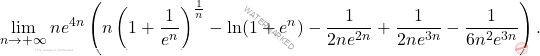 \begin{equation*} 			\lim_{n\to +\infty} ne^{4n} \left(n \left(1+\dfrac{1}{e^n} \right)^{\frac{1}{n}}- \ln (1+e^n) 			-\dfrac{1}{2ne^{2n}}+\dfrac{1}{2ne^{3n}}-\dfrac{1}{6n^2e^{3n}} \right). 		\end{equation*}