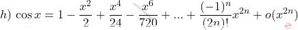 \begin{equation*}     h)\,\cos x = 1-\frac{x^2}{2}+\frac{x^4}{24}-\frac{x^6}{720}+...+ \frac{(-1)^n}{(2n)!} x^{2n} + o(x^{2n})  \end{equation*}