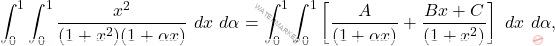 \[\int_{0}^{1}\int_{0}^{1}  \frac{x^{2}}{(1+x^{2})(1+ \alpha x)}\ dx\  d \alpha = \int_{0}^{1}\int_{0}^{1}  \left [ \frac{A}{(1+ \alpha x)} + \frac{Bx+C}{(1+x^{2})} \right ]\ dx\  d \alpha,\]