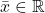 \bar{x} \in \mathbb{R}