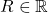 R \in \mathbb{R}