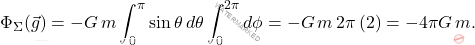 \begin{equation*} \Phi_{\Sigma}(\vec{g})=-G\,m\int_0^{\pi}\sin \theta\,d\theta\int_0^{2\pi}d\phi=-G\,m\,2\pi\,(2)=-4\pi G\,m. \end{equation*}
