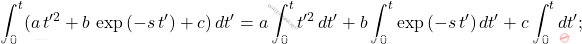 \begin{equation*}     \int_{0}^t(a\,t'^2+b\,\exp{(-s\,t')}+c)\,dt'=a\int_0^t t'^2\,dt'+b\int_0^t \exp{(-s\,t')}\,dt'+c\int_0^tdt'; \end{equation*}