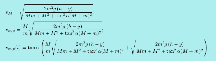 \[\boxcolorato{fisica}{\begin{aligned} &v_M= \sqrt{\dfrac{2m^2g\,(h-y)}{Mm+M^2+\tan^2\alpha(M+m)^2}};\\ & v_{m,x}=\dfrac{M}{m}\sqrt{\dfrac{2m^2g\,(h-y)}{Mm+M^2+\tan^2\alpha(M+m)^2}};\\ &v_{m,y}(t)=\tan \alpha \left(\dfrac{M}{m}\sqrt{\dfrac{2m^2g\,(h-y)}{Mm+M^2+\tan^2\alpha(M+m)^2}}+ \sqrt{\dfrac{2m^2g\,(h-y)}{Mm+M^2+\tan^2\alpha(M+m)^2}}\right). \end{aligned}}\]
