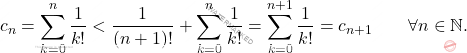 \begin{equation*} 			c_n 			= 			\sum_{k=0}^n \frac{1}{k!} 			< 			\frac{1}{(n+1)!} + \sum_{k=0}^n \frac{1}{k!} 			= 			\sum_{k=0}^{n+1} \frac{1}{k!} 			= 			c_{n+1} 			\qquad 			\forall n \in \mathbb{N}. 		\end{equation*}