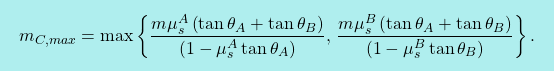 \[\boxcolorato{fisica}{ m_{C,max}=\max\left\{ \dfrac{m \mu^A_{s}\left(\tan\theta_A+\tan\theta_{B}\right)}{\left(1-\mu^A_{s}\tan\theta_A\right)},\, \dfrac{m \mu^B_{s}\left(\tan\theta_A+\tan\theta_{B}\right)}{\left(1- \mu^B_{s}\tan\theta_B\right)}\right\}.}\]