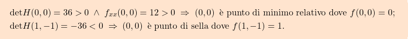 \[\boxcolorato{analisi}{\begin{aligned} & \mbox{$\text{det} H(0,0) = 36>0 \; \wedge \; f_{xx}(0,0)=12>0 \; \Rightarrow \; (0,0) \, $ è punto di minimo relativo dove $f(0,0)=0$; }\\ & \mbox{$\text{det} H(1,-1) = -36<0 \; \Rightarrow \; (0,0) \, $ è punto di sella dove $f(1,-1)=1$.}\\ \end{aligned} }\]
