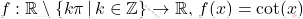 \[     f: \mathbb{R} \setminus \left\{ k\pi \, | \, k \in \mathbb{Z} \right\} \to \mathbb{R}, \, f(x) = \cot(x)     \]